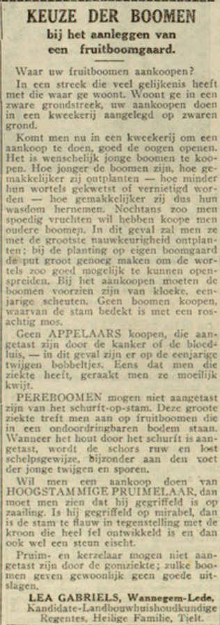 ‘Waar uw fruitboomen aankoopen?’ Het was een vraag die prijkte op de voorpagina van het katholieke weekblad van Ieper De Halle op 12 november 1933. In een korte rubriek gaf landbouwhuishoudkundige Lea Gabriels een antwoord op deze kwestie. Om te beginnen adviseerde ze de lezers van de krant om bomen te kopen bij de juiste kwekerij: ‘Woont ge in een zware grondstreek, uw aankopen doen in een kweekerij aangelegd op zwaren grond.’ De bomen moesten bovendien jong zijn, zodat ze beter zouden wortelen en dus later een goede oogst zouden opleveren.